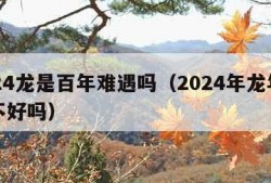 2024龙是百年难遇吗（2024年龙年真的不好吗）